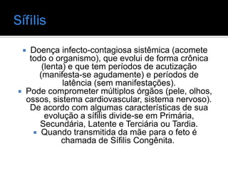  Doença infecto-contagiosa sistêmica (acomete
   todo o organismo), que evolui de forma crônica
       (lenta) e que tem períodos de acutização
      (manifesta-se agudamente) e períodos de
             latência (sem manifestações).
 Pode comprometer múltiplos órgãos (pele, olhos,
  ossos, sistema cardiovascular, sistema nervoso).
   De acordo com algumas características de sua
        evolução a sífilis divide-se em Primária,
      Secundária, Latente e Terciária ou Tardia.
     Quando transmitida da mãe para o feto é
             chamada de Sífilis Congênita.
 
