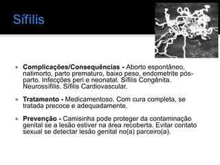    Complicações/Consequências - Aborto espontâneo,
    natimorto, parto prematuro, baixo peso, endometrite pós-
    parto. Infecções peri e neonatal. Sífilis Congênita.
    Neurossífilis. Sífilis Cardiovascular.
   Tratamento - Medicamentoso. Com cura completa, se
    tratada precoce e adequadamente.
   Prevenção - Camisinha pode proteger da contaminação
    genital se a lesão estiver na área recoberta. Evitar contato
    sexual se detectar lesão genital no(a) parceiro(a).
 