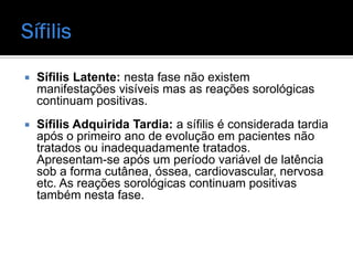    Sífilis Latente: nesta fase não existem
    manifestações visíveis mas as reações sorológicas
    continuam positivas.
   Sífilis Adquirida Tardia: a sífilis é considerada tardia
    após o primeiro ano de evolução em pacientes não
    tratados ou inadequadamente tratados.
    Apresentam-se após um período variável de latência
    sob a forma cutânea, óssea, cardiovascular, nervosa
    etc. As reações sorológicas continuam positivas
    também nesta fase.
 