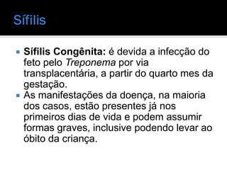    Sífilis Congênita: é devida a infecção do
    feto pelo Treponema por via
    transplacentária, a partir do quarto mes da
    gestação.
   As manifestações da doença, na maioria
    dos casos, estão presentes já nos
    primeiros dias de vida e podem assumir
    formas graves, inclusive podendo levar ao
    óbito da criança.
 