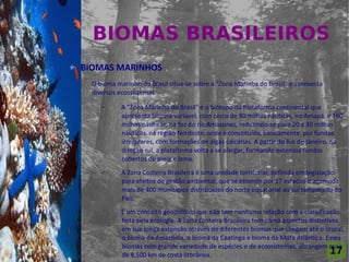 BIOMAS BRASILEIROS
For al St udi o A

                    BIOMAS MARINHOS
                      O bioma marinho do Brasil situa-se sobre a "Zona Marinha do Brasil" e apresenta
                      diversos ecossistemas.
                         –      A "Zona Marinha do Brasil" é o biótopo da Plataforma continental que
                                apresenta largura variável, com cerca de 80 milhas náuticas, no Amapá, e 160
                                milhas náuticas, na foz do rio Amazonas, reduzindo-se para 20 a 30 milhas
                                náuticas, na região Nordeste, onde é constituída, basicamente, por fundos
                                irregulares, com formações de algas calcárias. A partir do Rio de Janeiro, na
                                direção sul, a plataforma volta a se alargar, formando extensos fundos
                                cobertos de areia e lama.
                         –      A Zona Costeira Brasileira é uma unidade territorial, definida em legislação
                                para efeitos de gestão ambiental, que se estende por 17 estados e acomoda
                                mais de 400 municípios distribuídos do norte equatorial ao sul temperado do
                                País.
                                É um conceito geopolítico que não tem nenhuma relação com a classificação
                                feita pela ecologia. A Zona Costeira Brasileira tem como aspectos distintivos
                                em sua longa extensão através de diferentes biomas que chegam até o litoral,
                                o bioma da Amazônia, o bioma da Caatinga e bioma da Mata Atlântica. Esses
                                biomas com grande variedade de espécies e de ecossistemas, abrangem mais
                                de 8.500 km de costa litorânea.                                           17
 