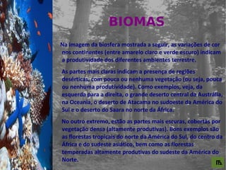 BIOMAS
For al St udi o A

                    Na imagem da biosfera mostrada a seguir, as variações de cor
                    nos continentes (entre amarelo claro e verde escuro) indicam
                    a produtividade dos diferentes ambientes terrestre.
                    As partes mais claras indicam a presença de regiões
                    desérticas, com pouca ou nenhuma vegetação (ou seja, pouca
                    ou nenhuma produtividade). Como exemplos, veja, da
                    esquerda para a direita, o grande deserto central da Austrália,
                    na Oceania, o deserto de Atacama no sudoeste da América do
                    Sul e o deserto do Saara no norte da África.
                    No outro extremo, estão as partes mais escuras, cobertas por
                    vegetação densa (altamente produtivas). Bons exemplos são
                    as florestas tropicais do norte da América do Sul, do centro da
                    África e do sudeste asiático, bem como as florestas
                    temperadas altamente produtivas do sudeste da América do
                    Norte.
                                                                                ௩
 