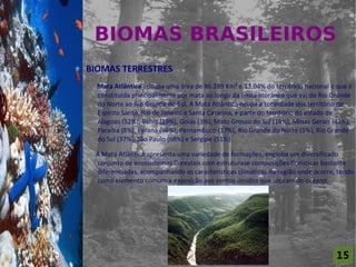 BIOMAS BRASILEIROS
For al St udi o A

                    BIOMAS TERRESTRES
                      Mata Atlântica - ocupa uma área de 86.289 Km² e 13,04% do território nacional e que é
                      constituída principalmente por mata ao longo da costa litorânea que vai do Rio Grande
                      do Norte ao Rio Grande do Sul. A Mata Atlântica ocupa a totalidade dos território do
                      Espírito Santo, Rio de Janeiro e Santa Catarina, e parte do território do estado de
                      Alagoas (52%), Bahia (19%), Goiás (3%), Mato Grosso do Sul (14%), Minas Gerais (41%),
                      Paraíba (8%), Paraná (98%), Pernambuco (17%), Rio Grande do Norte (5%), Rio Grande
                      do Sul (37%), São Paulo (68%) e Sergipe (51%).

                     A Mata Atlântica apresenta uma variedade de formações, engloba um diversificado
                     conjunto de ecossistemas florestais com estruturase composições florísticas bastante
                     diferenciadas, acompanhando as características climáticas da região onde ocorre, tendo
                     como elemento comum a exposição aos ventos úmidos que sopram do oceano.




                                                                                                     15
 