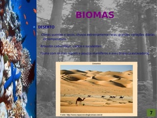 BIOMAS
For al St udi o A
                    DESERTO
                     Climas quentes e secos, chuvas extremamente raras; grandes variações diárias
                      de temperatura.

                     Arbustos caducifólios, cactos e suculentas.

                     Fauna com muitos répteis e poucos mamíferos e aves (maioria escavadora).




                                                                                             7
 