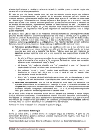 Unidad 1: La lingüística; el estudio del lenguaje Página 11
el valor significativo de la cantidad por el acento de posición variable, que es uno de los rasgos más
característicos de la lengua castellana.
El caso es que, sin darnos cuenta, cada vez que empleamos nuestra lengua nos estamos
convirtiendo, inconscientemente, en agentes de su evolución. Cualquier pequeño cambio en
cualquier elemento, aparentemente insignificante, puede llegar a provocar una serie de alteraciones
en cadena cuyas consecuencias son difíciles de predecir. Por ejemplo, en la actualidad cualquier
lengua está sujeta a una serie de tensiones provocadas por factores muy distintos: la influencia de
los medios de comunicación, especialmente internet, las redes sociales, los sms…; la presión de
lenguas “poderosas” como el inglés, etc. ¿Cómo afectarán todos estos factores al futuro de nuestra
lengua? Esta es una pregunta que nadie puede responder con absoluta seguridad. Sólo el tiempo
puede responderla.
En cualquier caso, ¿de qué tipo son las relaciones entre los elementos de una lengua? Un estudio
profundo de estas relaciones se saldría del propósito de este curso y, además, aún nos quedan por
estudiar las unidades fundamentales de la lengua, que veremos a continuación. De todos modos,
simplificando, podemos reducir estas relaciones a dos tipos fundamentales. Técnicamente, estas
relaciones se llaman paradigmáticas y sintagmáticas. Para hacerlo más fácil, también podríamos
llamarlas, respectivamente, relaciones de oposición y de colaboración. Vamos a verlas:
a) Relaciones paradigmáticas: son las que se establecen entre dos o más elementos que
podrían aparecer en un mismo mensaje, pero sólo uno de ellos puede hacerlo, por lo que
tenemos que elegir uno y descartar los demás. Podemos decir que son relaciones de
oposición porque elegimos entre uno u otro oponiendo sus características propias. Por
ejemplo:
- La /p/ y la /b/ tienen rasgos comunes (las dos son oclusivas y bilabiales), pero se oponen
entre sí porque la /p/ es sorda y la /b/ es sonora. Teniendo en cuenta esta oposición,
elegimos una u otra para decir “poca” o “boca”.
- Al lexema “niñ-“ podemos añadirle una “–o” (masculino) o una “–a” (femenino),
dependiendo de lo que necesitemos en un momento dado.
- Las palabras “bonito” y “guapo” pueden tener significados parecidos, pero lo que
tendremos en cuenta para elegir una u otra no será en qué se parecen sino,
precisamente, en qué se diferencian.
- Entre “miro” y “miraba”, el significado básico es el mismo; sólo se diferencian en el matiz
temporal, que será precisamente lo que tengamos en cuenta para elegir una u otra.
b) Relaciones sintagmáticas: son las que se establecen entre todos los elementos que
aparecen efectivamente en un determinado mensaje. Podemos considerarlas relaciones de
cooperación porque cada elemento del mensaje “colabora” con el resto para dar el mensaje
su sentido completo. Por ejemplo, los monemas “niñ-“, “-o” y “–s”, no adquieren ningún valor
hasta que “colaboran” entre ellos para formar la palabra “niños”.
De un modo u otro, estas dos relaciones actúan en cada decisión que tomamos al hablar. Porque,
aunque no seamos conscientes, cuando hablamos estamos realizando elecciones continuamente y
muy deprisa. De un modo u otro, estas dos relaciones son las responsables de que, con un número
muy limitado de sonidos básicos (24 fonemas en castellano), podamos formar unidades cada vez
mayores, hasta ser capaces de construir una variedad infinita de mensajes.
Vamos a ver ahora cuáles son esas unidades de cualquier lengua.
7.1. Las unidades de la lengua
Como ya hemos dicho, la unidad mínima de cualquier lengua es el fonema. A partir de una
combinación de fonemas podemos construir unidades progresivamente mayores, hasta llegar a la
unidad mayor posible (el texto).
Todas las unidades que vamos a definir a continuación tienen un par de características comunes:
 