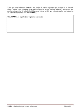 Unidad 1: La lingüística; el estudio del lenguaje Página 15
Y hay que hacer referencia también a otro campo de estudio lingüístico que, aunque no es nuevo ni
mucho menos, está cobrando una gran importancia en las últimas décadas, aunque no sea
propiamente un nivel de estudio lingüístico en el mismo sentido que entendemos los que acabamos
de definir. Nos referimos a la PRAGMÁTICA.
PRAGMÁTICA es la parte de la lingüística que estudia
 