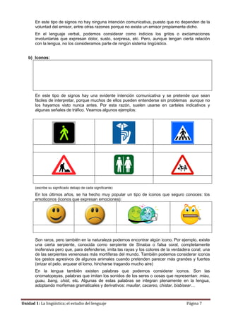 Unidad 1: La lingüística; el estudio del lenguaje Página 7
En este tipo de signos no hay ninguna intención comunicativa, puesto que no dependen de la
voluntad del emisor, entre otras razones porque no existe un emisor propiamente dicho.
En el lenguaje verbal, podemos considerar como indicios los gritos o exclamaciones
involuntarias que expresan dolor, susto, sorpresa, etc. Pero, aunque tengan cierta relación
con la lengua, no los consideramos parte de ningún sistema lingüístico.
b) Iconos:
En este tipo de signos hay una evidente intención comunicativa y se pretende que sean
fáciles de interpretar, porque muchos de ellos pueden entenderse sin problemas aunque no
los hayamos visto nunca antes. Por esta razón, suelen usarse en carteles indicativos y
algunas señales de tráfico. Veamos algunos ejemplos:
(escribe su significado debajo de cada significante)
En los últimos años, se ha hecho muy popular un tipo de iconos que seguro conoces: los
emoticonos (iconos que expresan emociones):
Son raros, pero también en la naturaleza podemos encontrar algún icono. Por ejemplo, existe
una cierta serpiente, conocida como serpiente de Sinaloa o falsa coral, completamente
inofensiva pero que, para defenderse, imita las rayas y los colores de la verdadera coral, una
de las serpientes venenosas más mortíferas del mundo. También podemos considerar iconos
los gestos agresivos de algunos animales cuando pretenden parecer más grandes y fuertes
(erizar el pelo, arquear el lomo, hincharse tragando mucho aire)
En la lengua también existen palabras que podemos considerar iconos. Son las
onomatopeyas, palabras que imitan los sonidos de los seres o cosas que representan: miau,
guau, bang, chist, etc. Algunas de estas palabras se integran plenamente en la lengua,
adoptando morfemas gramaticales y derivativos: maullar, cacareo, chistar, bisbisear…
 