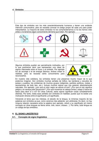 Unidad 1: La lingüística; el estudio del lenguaje Página 8
c) Símbolos
Este tipo de símbolos son los más característicamente humanos y tienen una evidente
intención comunicativa, pero se necesita conocer el código propio de cada uno para poder
interpretarlos. La mayoría de estos símbolos no los comprenderíamos si no los hemos visto
antes o no tenemos algún conocimiento del tema que tratan. Por ejemplo:
Algunos símbolos pueden ser parcialmente motivados, por
lo que podríamos decir que representan una clase de
signos intermedia entre el icono y el símbolo. Por ejemplo
los de reciclaje o el de energía atómica. Ambos imitan la
realidad, pero se necesita cierto conocimiento para
reconocerlos.
En nuestra vida cotidiana, los símbolos tienen una presencia mucho mayor de lo que
podemos imaginar. Son símbolos muchas señales de tráfico, las banderas y escudos de
países y pueblos, los emblemas de muchos grupos (religiones, partidos políticos, clubes y
asociaciones de todo tipo, etc.). Incluso muchos signos que nos parecen absolutamente
naturales. Por ejemplo: ¿por qué el color negro se asocia al luto? ¿Por qué el rojo significa
peligro y el naranja pide precaución? ¿Por qué movemos la cabeza arriba y abajo o hacia los
lados para decir sí o no? En otras culturas, estos signos significan cosas completamente
distintas. Por tanto, todas esas señales son símbolos en realidad, puesto que no existe una
motivación directa entre el significante y el significado.
Volviendo al tema que nos interesa, el estudio de la lengua, la inmensa mayoría de las
palabras son símbolos ya que, como veremos más adelante, son arbitrarias. Es decir, no hay
ninguna relación necesaria entre la palabra (por ejemplo, árbol) y su significado (el mismo
concepto en otras lenguas se llama arbre, tree, baum, drzewo…). Por tanto, toda lengua es
un código de tipo simbólico.
6. EL SIGNO LINGÜÍSTICO
6.1. Concepto de signo lingüístico
 