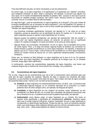 Unidad 1: La lingüística; el estudio del lenguaje Página 9
Tras esta definición escueta, se hacen necesarias un par de aclaraciones.
En primer lugar, en el signo lingüístico ni el significante ni el significado son “objetos” concretos,
sino imágenes mentales, es decir, ideas o conceptos. Por ejemplo, si escucho que alguien me
dice /ziya/, en mi mente inmediatamente identifico la palabra “silla”, aunque no sea eso lo que he
escuchado en realidad (imagen acústica). Del mismo modo, tampoco pienso en ninguna silla
concreta, sino en un modelo ideal de silla (concepto).
En segundo lugar, ¿qué es exactamente un signo lingüístico en la lengua? ¿Con qué unidad de
la lengua identificamos con el concepto de signo lingüístico? ¿Con las palabras? En general, sí.
Las palabras son signos lingüísticos, pero no es la única unidad que podemos considerar signos.
También son signos lingüísticos:
- Los monemas (unidades significativas mínimas): por ejemplo la “s” de niños es un signo
lingüístico, porque lo asociamos con el significado de plural. En cambio, la “s” de Inés no es
signo lingüístico porque no aporta ni tiene significado por sí misma.
- Algunos grupos de palabras (sintagmas): por ejemplo las expresiones “silla de montar” o
“casa cuna” son signos lingüísticos porque, en conjunto, se asocian con un significado
unitario. En cambio el sintagma “el coche de Andrés” es la suma de varios signos.
- Algunas frases: los enunciados, normalmente, no son un signo, sino el resultado de la suma
de varios signos. Pero, a lo largo del tiempo, algunas frases se fosilizan (se convierten en
frases hechas) y pueden convertirse en un único signo lingüístico. Por ejemplo, si decimos de
alguien que es un “viva la virgen”, toda la frase se ha convertido en un único signo lingüístico,
porque en nuestra mente se asocia con un único significado (despreocupado, inconsciente,
inmaduro).
Como ves, no siempre es fácil distinguir un signo lingüístico de lo que no lo es. En general,
podemos decir que signo lingüístico es cualquier partícula de la lengua que, en un contexto
concreto, tenga algún valor significativo.
A continuación, veremos las características especiales del signo lingüístico, que hacen que
cualquier lengua sea un sistema de comunicación tan complejo, rico y poderoso.
6.2. Características del signo lingüístico
Por sí sola, ninguna de las características que vas a leer a continuación sería suficiente para que
este tipo de signo resultara tan especial. Algunas de ellas ni siquiera son privativas del signo
lingüístico, ya que también las poseen otros tipos de signo. Pero ningún otro tipo de signo conocido
las presenta todas juntas. Vamos a ver una lista de las principales:
a) Oralidad: el signo lingüístico es fundamentalmente sonoro, es decir, oral. La escritura sólo
la desarrollan algunas lenguas, en un momento avanzado de su evolución. Lo mismo
podemos decir de otros códigos como, por ejemplo, las lenguas de signos.
b) Linealidad: el signo lingüístico es una “cadena” de sonidos, cuyos “eslabones” se van
sucediendo uno detrás de otro, en un orden fijo e inevitable. No podemos pronunciar más
de un fonema a la vez, ni podemos pronunciar la palabra hacia atrás, por ejemplo.
c) Arbitrariedad: como dijimos antes, el signo lingüístico es un símbolo. Por tanto, la
relación entre significante y significado es completamente arbitraria. Arbitrario quiere
decir que no existe ninguna motivación, ninguna “necesidad” de que a cada significado le
corresponda un determinado significante. Prueba de esto es, como ya indicamos también
antes, que cada lengua utilice palabras distintas para los mismos conceptos (perro, chien,
dog, cane, hund… todas estas palabras se refieren al mismo animal).
 
