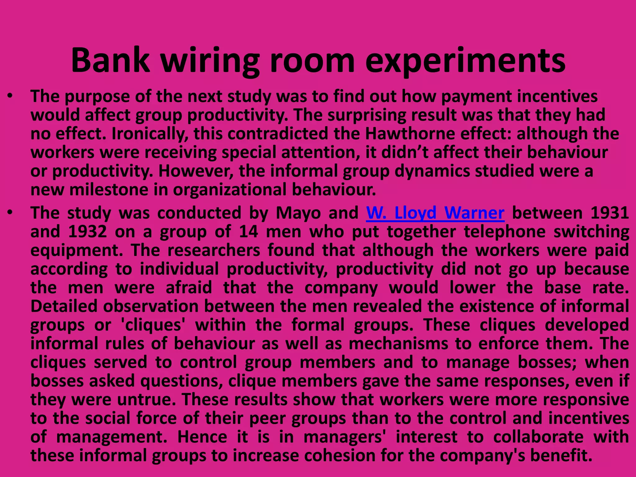 Bank wiring room experiments
• The purpose of the next study was to find out how payment incentives
would affect group productivity. The surprising result was that they had
no effect. Ironically, this contradicted the Hawthorne effect: although the
workers were receiving special attention, it didn’t affect their behaviour
or productivity. However, the informal group dynamics studied were a
new milestone in organizational behaviour.
• The study was conducted by Mayo and W. Lloyd Warner between 1931
and 1932 on a group of 14 men who put together telephone switching
equipment. The researchers found that although the workers were paid
according to individual productivity, productivity did not go up because
the men were afraid that the company would lower the base rate.
Detailed observation between the men revealed the existence of informal
groups or 'cliques' within the formal groups. These cliques developed
informal rules of behaviour as well as mechanisms to enforce them. The
cliques served to control group members and to manage bosses; when
bosses asked questions, clique members gave the same responses, even if
they were untrue. These results show that workers were more responsive
to the social force of their peer groups than to the control and incentives
of management. Hence it is in managers' interest to collaborate with
these informal groups to increase cohesion for the company's benefit.

 