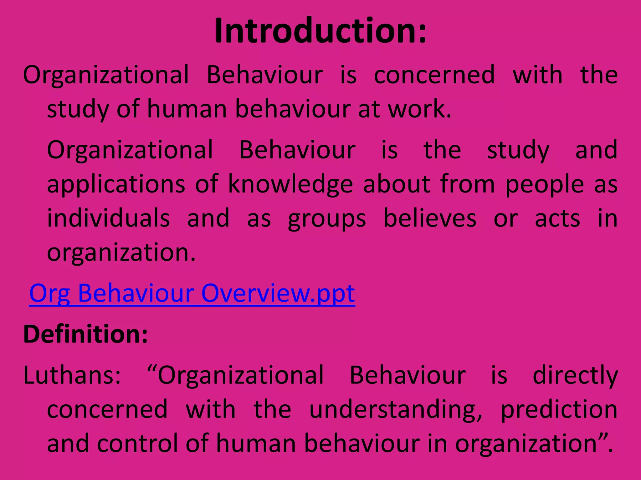 Introduction:
Organizational Behaviour is concerned with the
study of human behaviour at work.
Organizational Behaviour is the study and
applications of knowledge about from people as
individuals and as groups believes or acts in
organization.
Org Behaviour Overview.ppt
Definition:
Luthans: “Organizational Behaviour is directly
concerned with the understanding, prediction
and control of human behaviour in organization”.

 