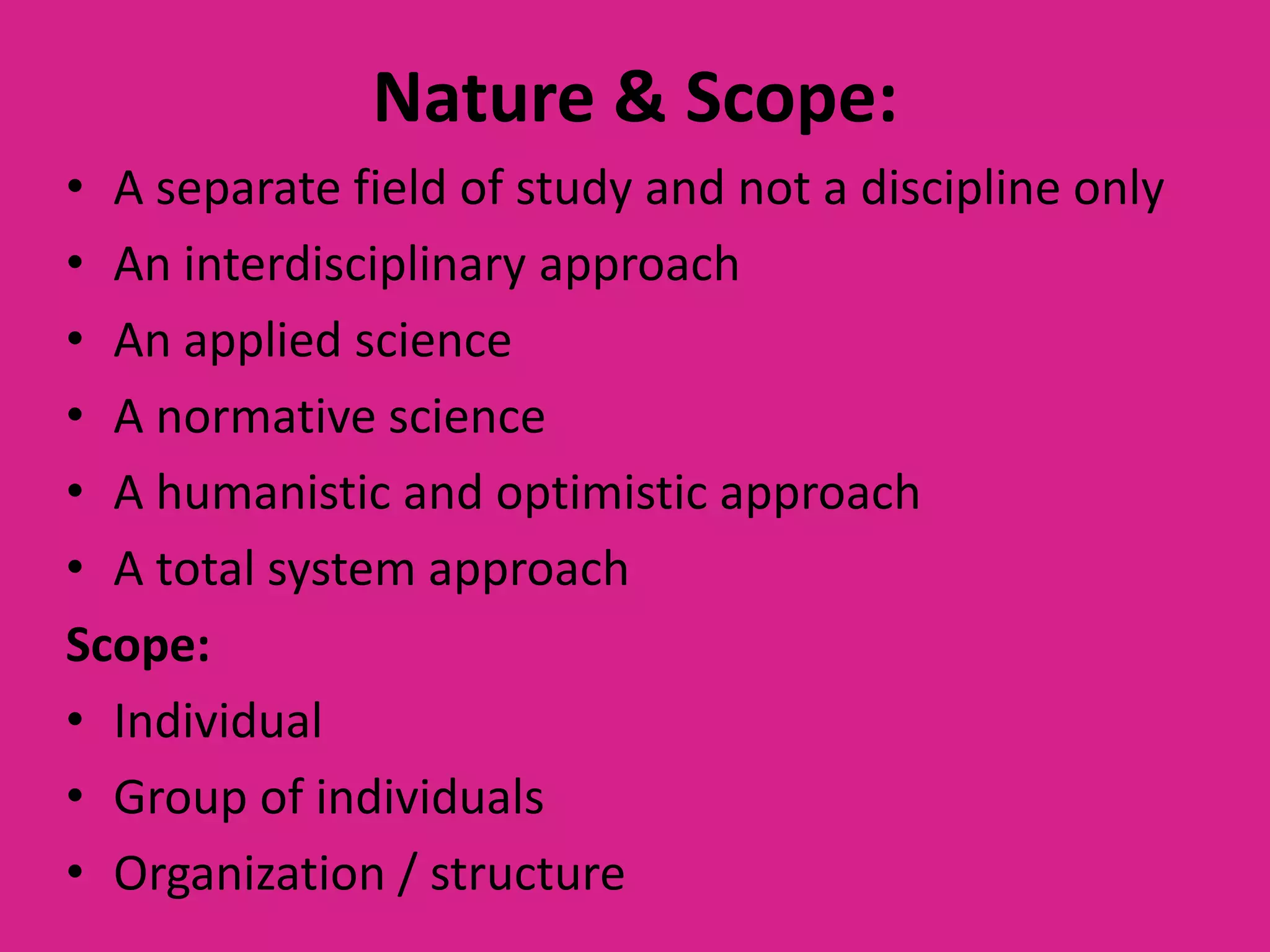 Nature & Scope:
• A separate field of study and not a discipline only
• An interdisciplinary approach
• An applied science
• A normative science
• A humanistic and optimistic approach
• A total system approach
Scope:
• Individual
• Group of individuals
• Organization / structure

 