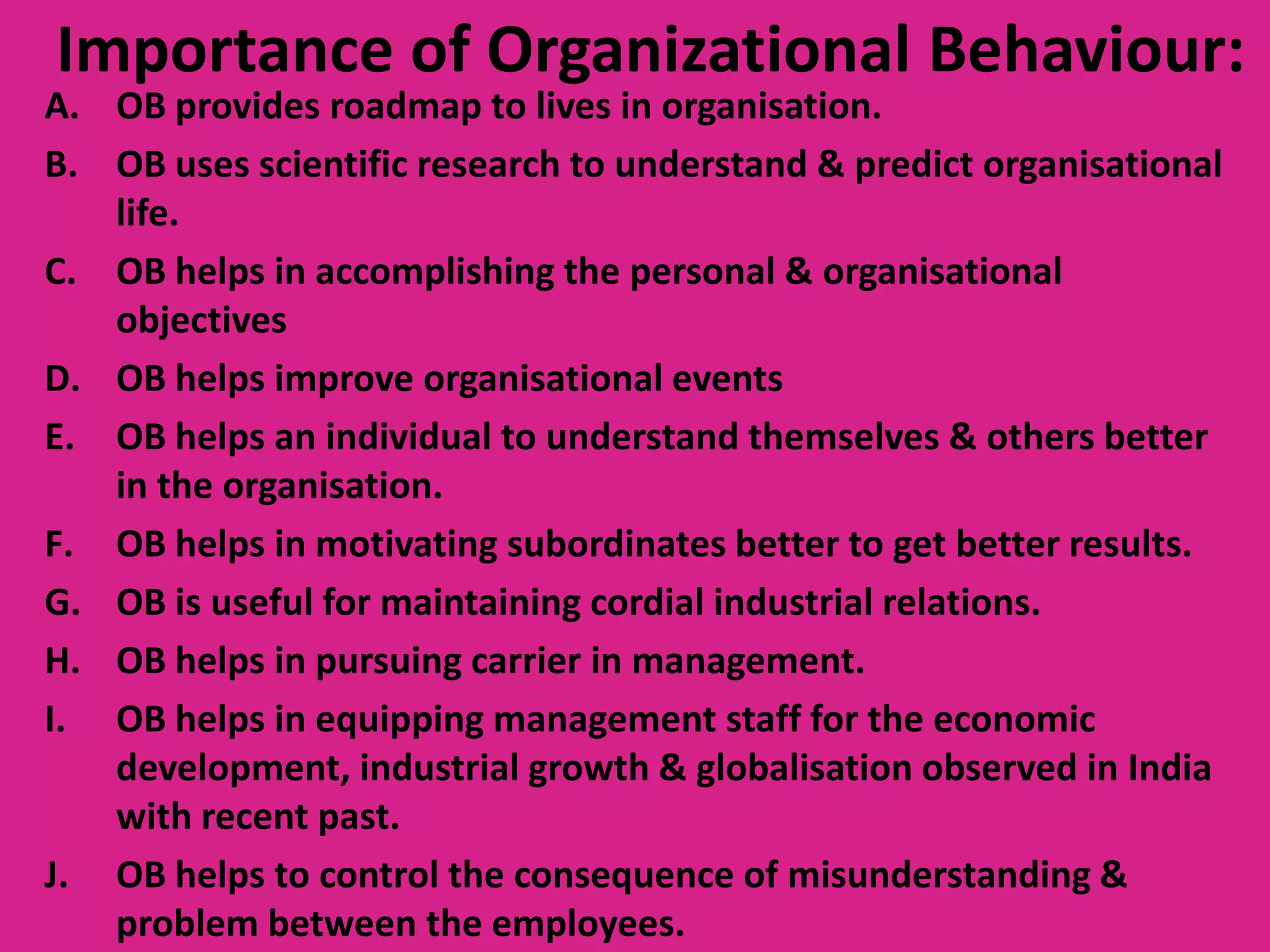 Importance of Organizational Behaviour:

A. OB provides roadmap to lives in organisation.
B. OB uses scientific research to understand & predict organisational
life.
C. OB helps in accomplishing the personal & organisational
objectives
D. OB helps improve organisational events
E. OB helps an individual to understand themselves & others better
in the organisation.
F. OB helps in motivating subordinates better to get better results.
G. OB is useful for maintaining cordial industrial relations.
H. OB helps in pursuing carrier in management.
I. OB helps in equipping management staff for the economic
development, industrial growth & globalisation observed in India
with recent past.
J. OB helps to control the consequence of misunderstanding &
problem between the employees.

 