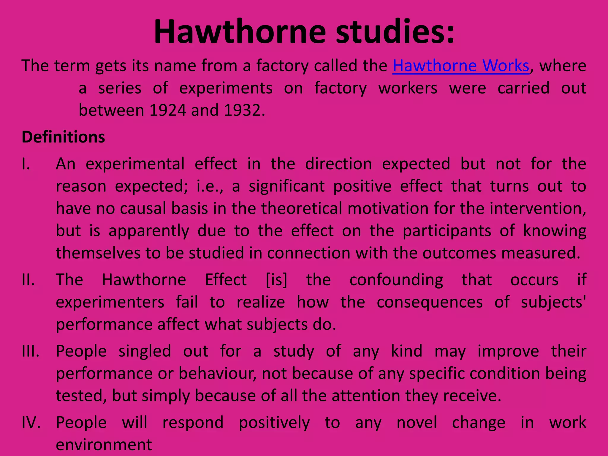 Hawthorne studies:
The term gets its name from a factory called the Hawthorne Works, where
a series of experiments on factory workers were carried out
between 1924 and 1932.
Definitions
I. An experimental effect in the direction expected but not for the
reason expected; i.e., a significant positive effect that turns out to
have no causal basis in the theoretical motivation for the intervention,
but is apparently due to the effect on the participants of knowing
themselves to be studied in connection with the outcomes measured.
II. The Hawthorne Effect [is] the confounding that occurs if
experimenters fail to realize how the consequences of subjects'
performance affect what subjects do.
III. People singled out for a study of any kind may improve their
performance or behaviour, not because of any specific condition being
tested, but simply because of all the attention they receive.
IV. People will respond positively to any novel change in work
environment

 