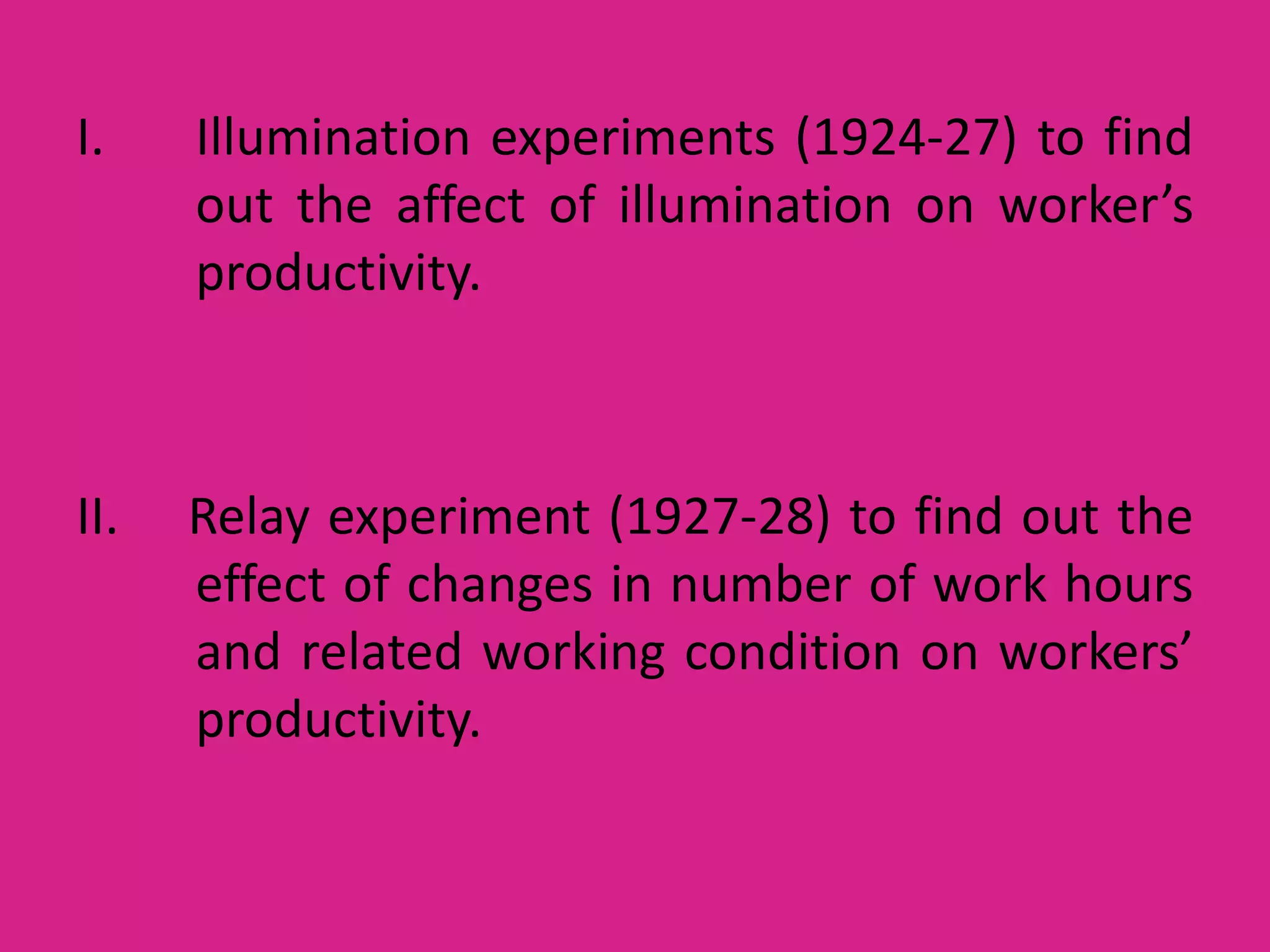 I.

Illumination experiments (1924-27) to find
out the affect of illumination on worker’s
productivity.

II.

Relay experiment (1927-28) to find out the
effect of changes in number of work hours
and related working condition on workers’
productivity.

 