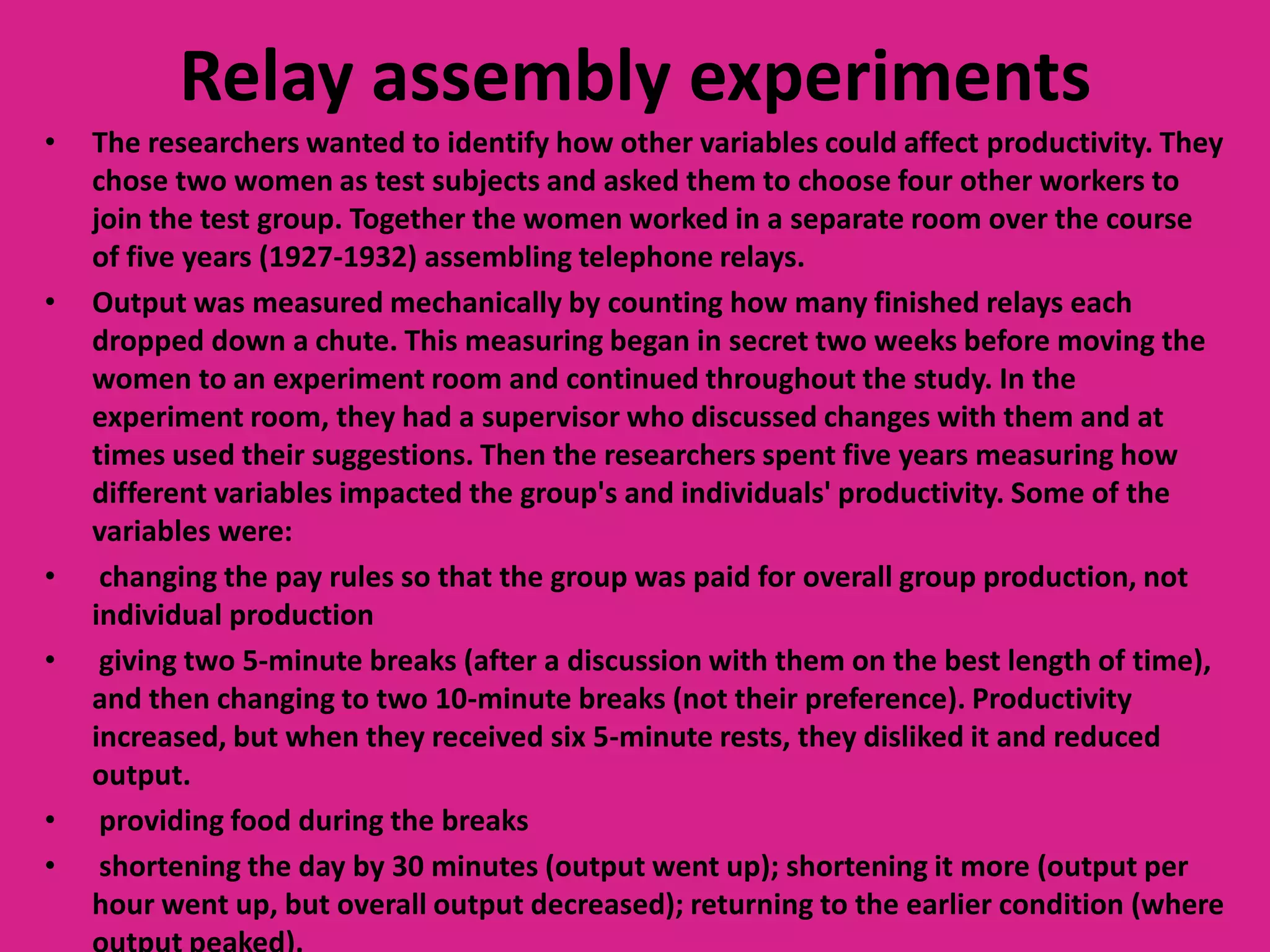 Relay assembly experiments
•

•

•
•

•
•

The researchers wanted to identify how other variables could affect productivity. They
chose two women as test subjects and asked them to choose four other workers to
join the test group. Together the women worked in a separate room over the course
of five years (1927-1932) assembling telephone relays.
Output was measured mechanically by counting how many finished relays each
dropped down a chute. This measuring began in secret two weeks before moving the
women to an experiment room and continued throughout the study. In the
experiment room, they had a supervisor who discussed changes with them and at
times used their suggestions. Then the researchers spent five years measuring how
different variables impacted the group's and individuals' productivity. Some of the
variables were:
changing the pay rules so that the group was paid for overall group production, not
individual production
giving two 5-minute breaks (after a discussion with them on the best length of time),
and then changing to two 10-minute breaks (not their preference). Productivity
increased, but when they received six 5-minute rests, they disliked it and reduced
output.
providing food during the breaks
shortening the day by 30 minutes (output went up); shortening it more (output per
hour went up, but overall output decreased); returning to the earlier condition (where

 