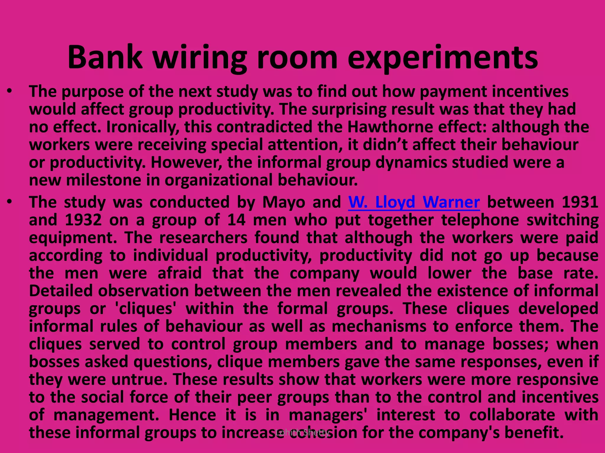Bank wiring room experiments
• The purpose of the next study was to find out how payment incentives
would affect group productivity. The surprising result was that they had
no effect. Ironically, this contradicted the Hawthorne effect: although the
orkers ere re ei ing spe ial attention, it didn’t affe t their eha iour
or productivity. However, the informal group dynamics studied were a
new milestone in organizational behaviour.
• The study was conducted by Mayo and W. Lloyd Warner between 1931
and 1932 on a group of 14 men who put together telephone switching
equipment. The researchers found that although the workers were paid
according to individual productivity, productivity did not go up because
the men were afraid that the company would lower the base rate.
Detailed observation between the men revealed the existence of informal
groups or 'cliques' within the formal groups. These cliques developed
informal rules of behaviour as well as mechanisms to enforce them. The
cliques served to control group members and to manage bosses; when
bosses asked questions, clique members gave the same responses, even if
they were untrue. These results show that workers were more responsive
to the social force of their peer groups than to the control and incentives
of management. Hence it is in managers' interest to collaborate with
these informal groups to increase cohesion for the company's benefit.Lohith Shetty
 