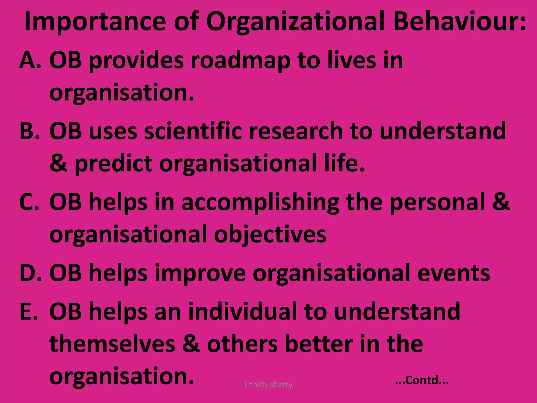 Importance of Organizational Behaviour:
A. OB provides roadmap to lives in
organisation.
B. OB uses scientific research to understand
& predict organisational life.
C. OB helps in accomplishing the personal &
organisational objectives
D. OB helps improve organisational events
E. OB helps an individual to understand
themselves & others better in the
organisation. ...Contd...Lohith Shetty
 