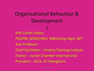 Organisational Behaviour &
Development
I
JFM Lohith Shetty
PGDPM, MSW(HRD), MBA(Hosp Mgt), NET
Asst Professor
Chief Facilitator – Vinetra Training Institute
Trainer – Junior Chamber International
President - 2014, JCI Mangalore
Lohith Shetty
 