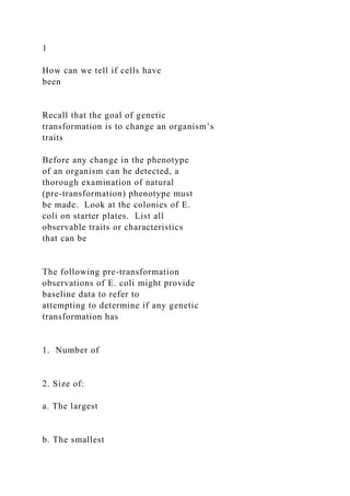 1
How can we tell if cells have
been
Recall that the goal of genetic
transformation is to change an organism’s
traits
Before any change in the phenotype
of an organism can be detected, a
thorough examination of natural
(pre-transformation) phenotype must
be made. Look at the colonies of E.
coli on starter plates. List all
observable traits or characteristics
that can be
The following pre-transformation
observations of E. coli might provide
baseline data to refer to
attempting to determine if any genetic
transformation has
1. Number of
2. Size of:
a. The largest
b. The smallest
 