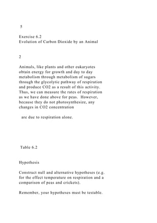 5
Exercise 6.2
Evolution of Carbon Dioxide by an Animal
2
Animals, like plants and other eukaryotes
obtain energy for growth and day to day
metabolism through metabolism of sugars
through the glycolytic pathway of respiration
and produce CO2 as a result of this activity.
Thus, we can measure the rates of respiration
as we have done above for peas. However,
because they do not photosynthesize, any
changes in CO2 concentration
are due to respiration alone.
Table 6.2
Hypothesis
Construct null and alternative hypotheses (e.g.
for the effect temperature on respiration and a
comparison of peas and crickets).
Remember, your hypotheses must be testable.
 