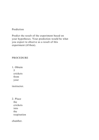 Prediction
Predict the result of the experiment based on
your hypotheses. Your prediction would be what
you expect to observe as a result of this
experiment (if/then).
PROCEDURE
1. Obtain
5
crickets
from
your
instructor.
2. Place
the
crickets
into
the
respiration
chamber.
 