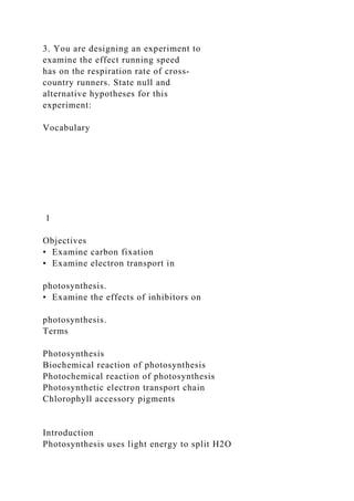 3. You are designing an experiment to
examine the effect running speed
has on the respiration rate of cross‐
country runners. State null and
alternative hypotheses for this
experiment:
Vocabulary
1
Objectives
• Examine carbon fixation
• Examine electron transport in
photosynthesis.
• Examine the effects of inhibitors on
photosynthesis.
Terms
Photosynthesis
Biochemical reaction of photosynthesis
Photochemical reaction of photosynthesis
Photosynthetic electron transport chain
Chlorophyll accessory pigments
Introduction
Photosynthesis uses light energy to split H2O
 