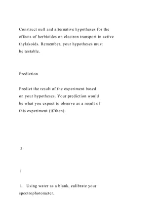 Construct null and alternative hypotheses for the
effects of herbicides on electron transport in active
thylakoids. Remember, your hypotheses must
be testable.
Prediction
Predict the result of the experiment based
on your hypotheses. Your prediction would
be what you expect to observe as a result of
this experiment (if/then).
5
1
1. Using water as a blank, calibrate your
spectrophotometer.
 