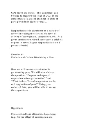 CO2 probe and meter. This equipment can
be used to measure the level of CO2 in the
atmosphere of a closed chamber in units of
parts per million (ppm) or mg/L.
Respiration rate is dependent on a variety of
factors including the size and the level of
activity of an organism, temperature, etc. At a
given temperature, would you expect a crickets
or peas to have a higher respiration rate on a
per mass basis?
Exercise 6.1
Evolution of Carbon Dioxide by a Plant
1
Here we will measure respiration in
germinating peas. We will also address
the questions “Do peas undergo cell
respiration before germination?” and
“What is the effect of temperature on the
cell respiration of peas?” Using your
collected data, you will be able to answer
these questions.
Hypothesis
Construct null and alternative hypotheses
(e.g. for the effect of germination and
 