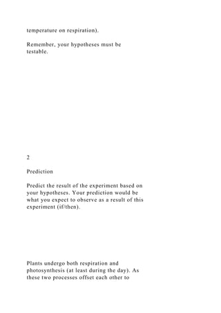 temperature on respiration).
Remember, your hypotheses must be
testable.
2
Prediction
Predict the result of the experiment based on
your hypotheses. Your prediction would be
what you expect to observe as a result of this
experiment (if/then).
Plants undergo both respiration and
photosynthesis (at least during the day). As
these two processes offset each other to
 