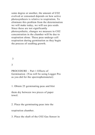 some degree or another, the amount of CO2
evolved or consumed depends on how active
photosynthesis is relative to respiration. To
eliminate this problem from the determination
we will make today, we will use pea seeds.
Since these are not significantly
photosynthetic, changes we measure in CO2
concentration in the chamber will be due to
respiration alone. These peas undergo cell
respiration during germination as they begin
the process of seedling growth.
3
3
PROCEDURE – Part 1 Effects of
Germination (You will be using Logger Pro
as you did for the spectrophotometer)
1. Obtain 25 germinating peas and blot
them dry between two pieces of paper
towel.
2. Place the germinating peas into the
respiration chamber.
3. Place the shaft of the CO2 Gas Sensor in
 