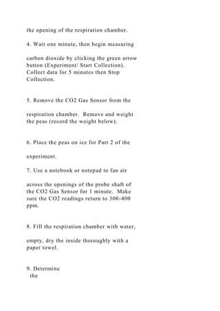 the opening of the respiration chamber.
4. Wait one minute, then begin measuring
carbon dioxide by clicking the green arrow
button (Experiment/ Start Collection).
Collect data for 5 minutes then Stop
Collection.
5. Remove the CO2 Gas Sensor from the
respiration chamber. Remove and weight
the peas (record the weight below).
6. Place the peas on ice for Part 2 of the
experiment.
7. Use a notebook or notepad to fan air
across the openings of the probe shaft of
the CO2 Gas Sensor for 1 minute. Make
sure the CO2 readings return to 300-400
ppm.
8. Fill the respiration chamber with water,
empty, dry the inside thoroughly with a
paper towel.
9. Determine
the
 
