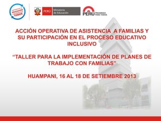 ACCIÓN OPERATIVA DE ASISTENCIA A FAMILIAS Y
SU PARTICIPACIÓN EN EL PROCESO EDUCATIVO
INCLUSIVO
“TALLER PARA LA IMPLEMENTACIÓN DE PLANES DE
TRABAJO CON FAMILIAS”
HUAMPANI, 16 AL 18 DE SETIEMBRE 2013
 