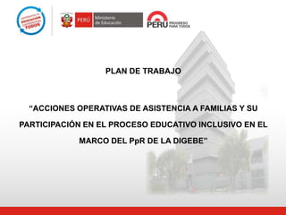 PLAN DE TRABAJO
“ACCIONES OPERATIVAS DE ASISTENCIA A FAMILIAS Y SU
PARTICIPACIÓN EN EL PROCESO EDUCATIVO INCLUSIVO EN EL
MARCO DEL PpR DE LA DIGEBE”
 