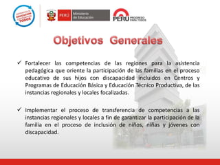  Fortalecer las competencias de las regiones para la asistencia
pedagógica que oriente la participación de las familias en el proceso
educativo de sus hijos con discapacidad incluidos en Centros y
Programas de Educación Básica y Educación Técnico Productiva, de las
instancias regionales y locales focalizadas.
 Implementar el proceso de transferencia de competencias a las
instancias regionales y locales a fin de garantizar la participación de la
familia en el proceso de inclusión de niños, niñas y jóvenes con
discapacidad.
 