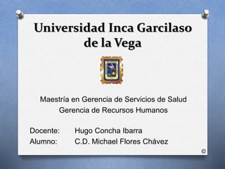 Universidad Inca Garcilaso 
de la Vega 
Maestría en Gerencia de Servicios de Salud 
Gerencia de Recursos Humanos 
Docente: Hugo Concha Ibarra 
Alumno: C.D. Michael Flores Chávez 
© 
 