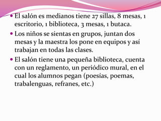 El salón es medianos tiene 27 sillas, 8 mesas, 1
  escritorio, 1 biblioteca, 3 mesas, 1 butaca.
 Los niños se sientas en grupos, juntan dos
  mesas y la maestra los pone en equipos y así
  trabajan en todas las clases.
 El salón tiene una pequeña biblioteca, cuenta
  con un reglamento, un periódico mural, en el
  cual los alumnos pegan (poesías, poemas,
  trabalenguas, refranes, etc.)
 