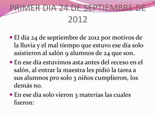 PRIMER DIA 24 DE SEPTIEMBRE DE
             2012
 El día 24 de septiembre de 2012 por motivos de
  la lluvia y el mal tiempo que estuvo ese día solo
  asistieron al salón 9 alumnos de 24 que son.
 En ese día estuvimos asta antes del receso en el
  salón, al entrar la maestra les pidió la tarea a
  sus alumnos pro solo 3 niños cumplieron, los
  demás no.
 En ese día solo vieron 3 materias las cuales
  fueron:
 
