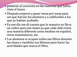  pusieran al corriente en las materias que había
  visto el lunes.
 Después empezó a pasar mesa por mesa para
  ver que hacían los alumnos y a calificarles a los
  que ya habían acabado.
 En ese día me di cuenta que la maestra no lleva
  un orden para sus clases ya que cada niño tenia
  una materia diferente unos estaban en español,
  otros matemáticas, etc.
 Los alumnos si ocupan todos sus libros durante
  las clases y también sus libretas para hacer las
  actividades que marca el libro.
 