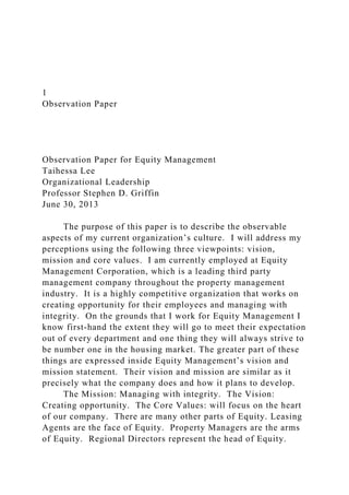 1
Observation Paper
Observation Paper for Equity Management
Taihessa Lee
Organizational Leadership
Professor Stephen D. Griffin
June 30, 2013
The purpose of this paper is to describe the observable
aspects of my current organization’s culture. I will address my
perceptions using the following three viewpoints: vision,
mission and core values. I am currently employed at Equity
Management Corporation, which is a leading third party
management company throughout the property management
industry. It is a highly competitive organization that works on
creating opportunity for their employees and managing with
integrity. On the grounds that I work for Equity Management I
know first-hand the extent they will go to meet their expectation
out of every department and one thing they will always strive to
be number one in the housing market. The greater part of these
things are expressed inside Equity Management’s vision and
mission statement. Their vision and mission are similar as it
precisely what the company does and how it plans to develop.
The Mission: Managing with integrity. The Vision:
Creating opportunity. The Core Values: will focus on the heart
of our company. There are many other parts of Equity. Leasing
Agents are the face of Equity. Property Managers are the arms
of Equity. Regional Directors represent the head of Equity.
 