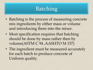 Batching
• Batching is the process of measuring concrete
  mix ingredients by either mass or volume
  and introducing them into the mixer.
• Most specification requires that batching
  should be done by mass rather then by
  volume(ASTM C 94 ,AASHTO M 157)
• The ingredient must be measured accurately
  for each batch to produce concrete of
  Uniform quality.
 
