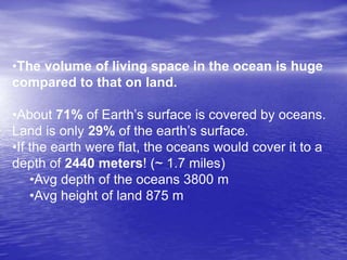 •The volume of living space in the ocean is huge
compared to that on land.
•About 71% of Earth’s surface is covered by oceans.
Land is only 29% of the earth’s surface.
•If the earth were flat, the oceans would cover it to a
depth of 2440 meters! (~ 1.7 miles)
•Avg depth of the oceans 3800 m
•Avg height of land 875 m
 