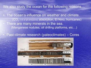 We also study the ocean for the following reasons…
• The ocean’s influence on weather and climate.
(CO2 (1/3 of all emissions) absorption, El Nino, hurricanes)
• There are many minerals in the sea.
(Manganese nodules, oil drilling platforms, etc…)
• Past climate research (paleoclimates) – Cores
 