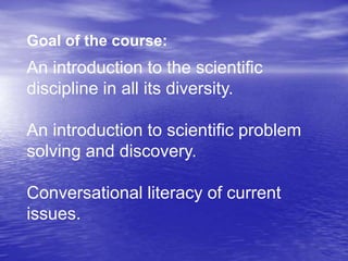 Goal of the course:
An introduction to the scientific
discipline in all its diversity.
An introduction to scientific problem
solving and discovery.
Conversational literacy of current
issues.
 