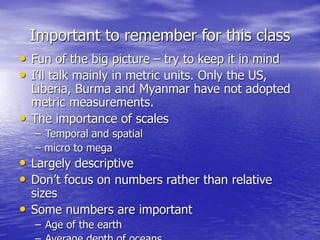 Important to remember for this class
• Fun of the big picture – try to keep it in mind
• I’ll talk mainly in metric units. Only the US,
Liberia, Burma and Myanmar have not adopted
metric measurements.
• The importance of scales
– Temporal and spatial
– micro to mega
• Largely descriptive
• Don’t focus on numbers rather than relative
sizes
• Some numbers are important
– Age of the earth
 