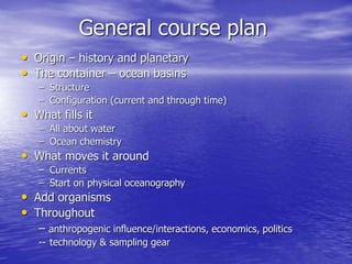General course plan
• Origin – history and planetary
• The container – ocean basins
– Structure
– Configuration (current and through time)
• What fills it
– All about water
– Ocean chemistry
• What moves it around
– Currents
– Start on physical oceanography
• Add organisms
• Throughout
– anthropogenic influence/interactions, economics, politics
-- technology & sampling gear
 