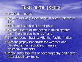 Take home points
• Scientific method
• Volume of living space large in ocean relative to
land
• Most land is in the N hemisphere
• Average depth of the ocean is much greater
than the average height of land
• 3 major ocean basins: Atlantic, Pacific, Indian
• Oceanography important for weather and
climate, human activities, minerals,
paleoenvironments
• Major subdisciplines of oceanography and newer
interdisciplinary topics
 