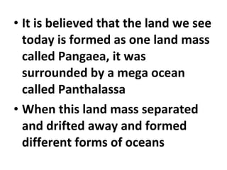 • It is believed that the land we see 
today is formed as one land mass 
called Pangaea, it was 
surrounded by a mega ocean 
called Panthalassa 
• When this land mass separated 
and drifted away and formed 
different forms of oceans 
 