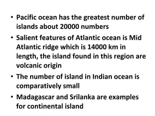 • Pacific ocean has the greatest number of 
islands about 20000 numbers 
• Salient features of Atlantic ocean is Mid 
Atlantic ridge which is 14000 km in 
length, the island found in this region are 
volcanic origin 
• The number of island in Indian ocean is 
comparatively small 
• Madagascar and Srilanka are examples 
for continental island 
 