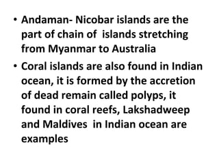 • Andaman- Nicobar islands are the 
part of chain of islands stretching 
from Myanmar to Australia 
• Coral islands are also found in Indian 
ocean, it is formed by the accretion 
of dead remain called polyps, it 
found in coral reefs, Lakshadweep 
and Maldives in Indian ocean are 
examples 
 